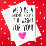 We'd be a normal couple if it wasn't for you! - Funny Valentine's Day Card (A6)